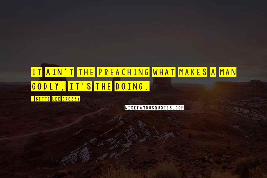 Bette Lee Crosby Quotes: It ain't the preaching what makes a man godly, it's the doing.