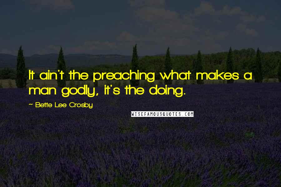 Bette Lee Crosby Quotes: It ain't the preaching what makes a man godly, it's the doing.