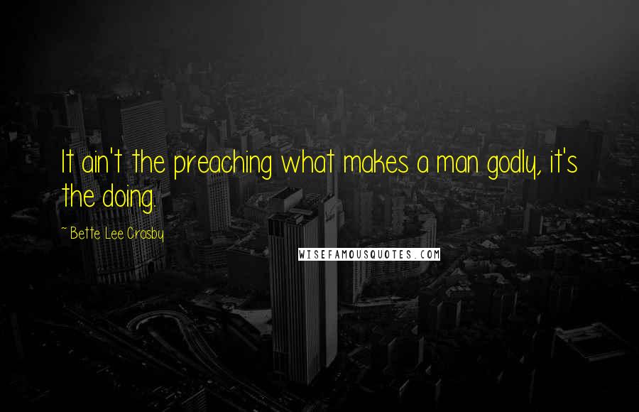 Bette Lee Crosby Quotes: It ain't the preaching what makes a man godly, it's the doing.