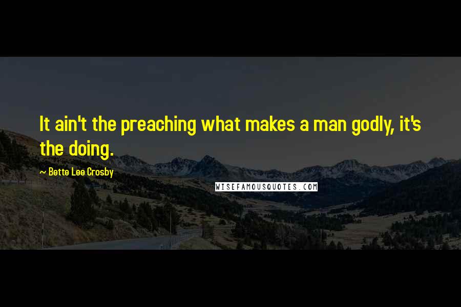 Bette Lee Crosby Quotes: It ain't the preaching what makes a man godly, it's the doing.