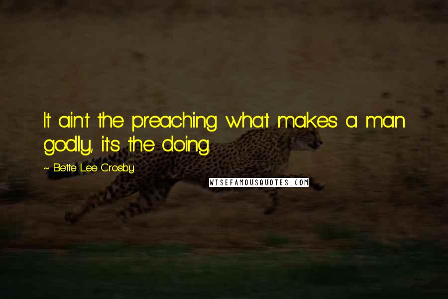 Bette Lee Crosby Quotes: It ain't the preaching what makes a man godly, it's the doing.