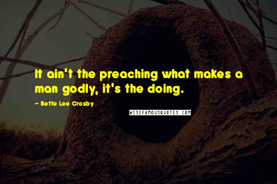 Bette Lee Crosby Quotes: It ain't the preaching what makes a man godly, it's the doing.