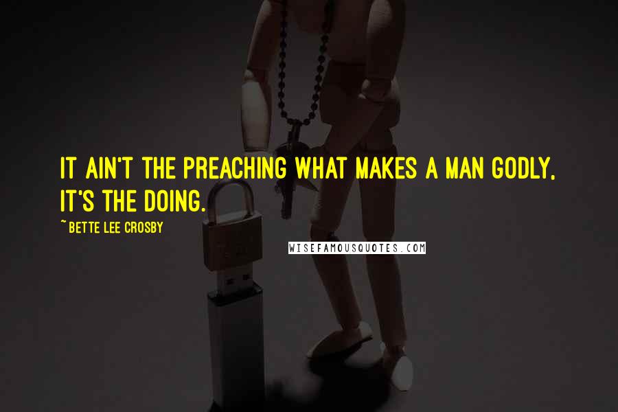 Bette Lee Crosby Quotes: It ain't the preaching what makes a man godly, it's the doing.