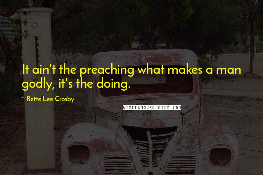 Bette Lee Crosby Quotes: It ain't the preaching what makes a man godly, it's the doing.