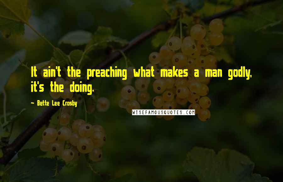 Bette Lee Crosby Quotes: It ain't the preaching what makes a man godly, it's the doing.