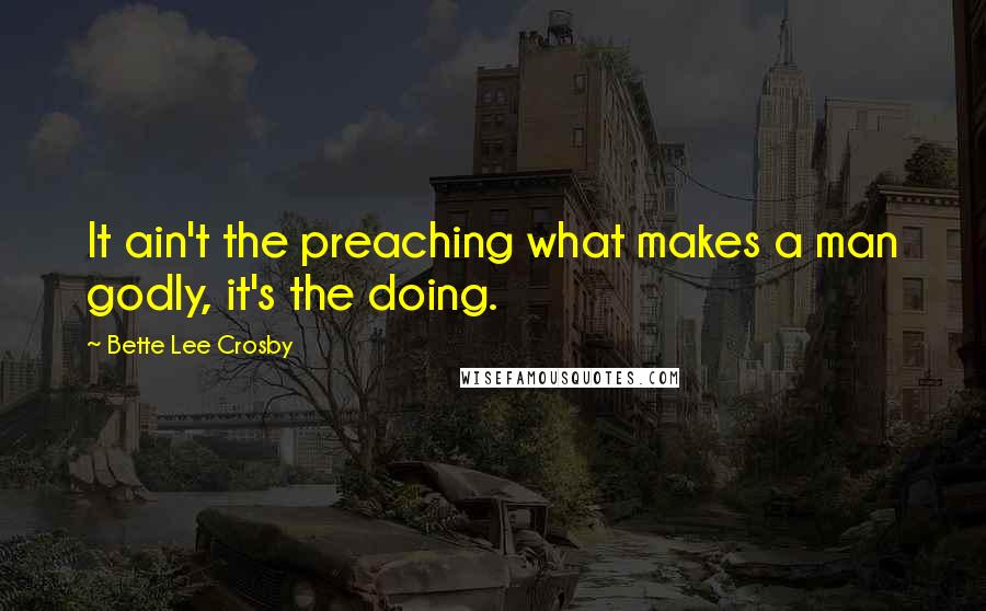 Bette Lee Crosby Quotes: It ain't the preaching what makes a man godly, it's the doing.