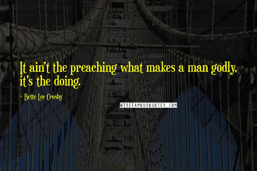 Bette Lee Crosby Quotes: It ain't the preaching what makes a man godly, it's the doing.