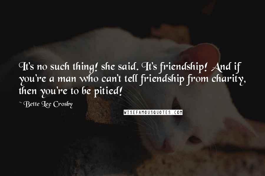 Bette Lee Crosby Quotes: It's no such thing! she said. It's friendship! And if you're a man who can't tell friendship from charity, then you're to be pitied!