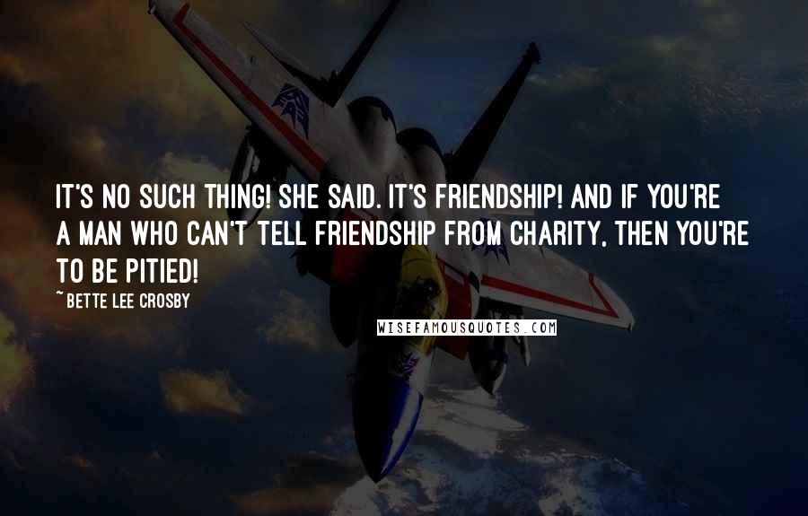 Bette Lee Crosby Quotes: It's no such thing! she said. It's friendship! And if you're a man who can't tell friendship from charity, then you're to be pitied!