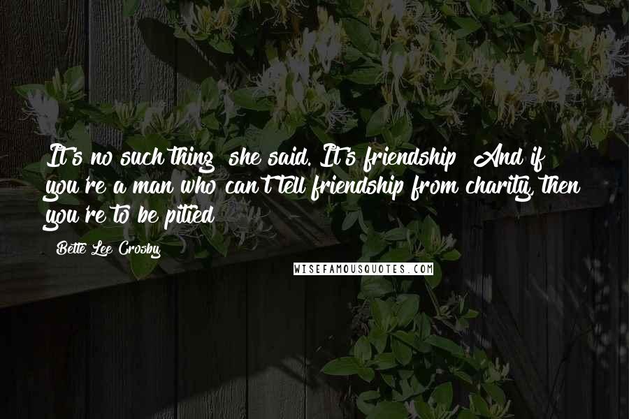 Bette Lee Crosby Quotes: It's no such thing! she said. It's friendship! And if you're a man who can't tell friendship from charity, then you're to be pitied!