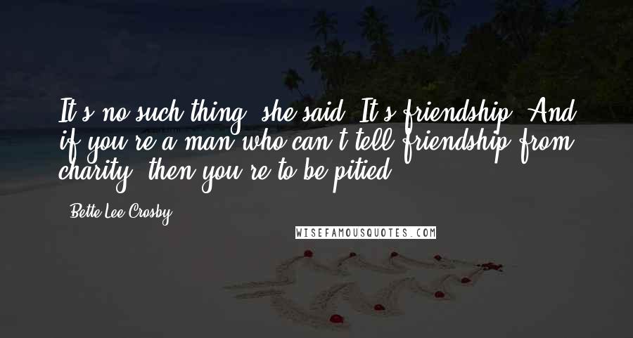 Bette Lee Crosby Quotes: It's no such thing! she said. It's friendship! And if you're a man who can't tell friendship from charity, then you're to be pitied!