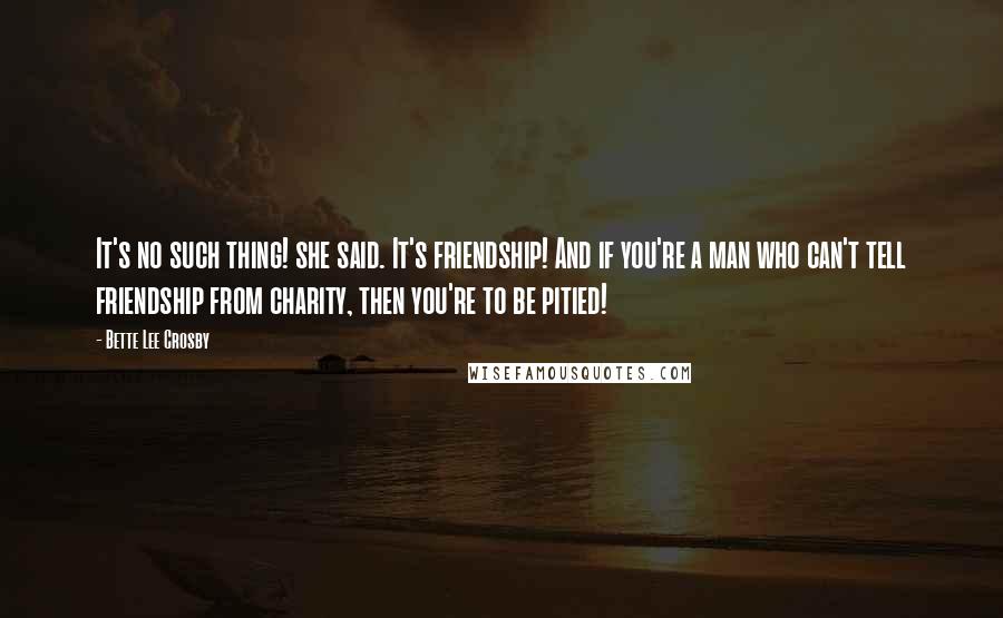 Bette Lee Crosby Quotes: It's no such thing! she said. It's friendship! And if you're a man who can't tell friendship from charity, then you're to be pitied!