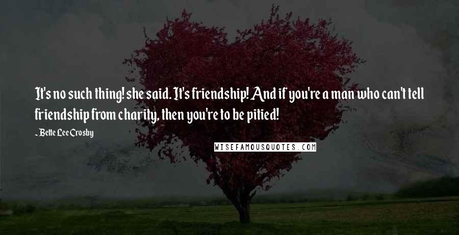 Bette Lee Crosby Quotes: It's no such thing! she said. It's friendship! And if you're a man who can't tell friendship from charity, then you're to be pitied!