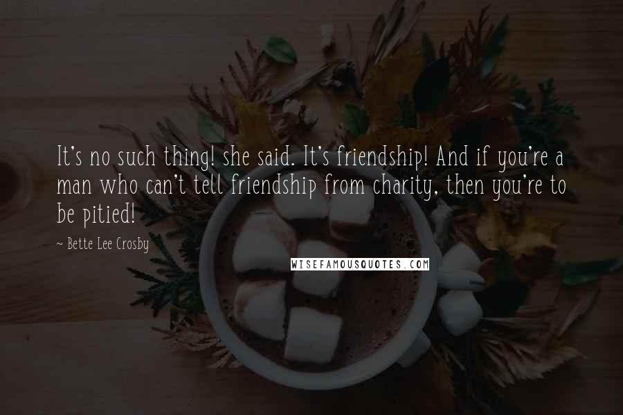 Bette Lee Crosby Quotes: It's no such thing! she said. It's friendship! And if you're a man who can't tell friendship from charity, then you're to be pitied!