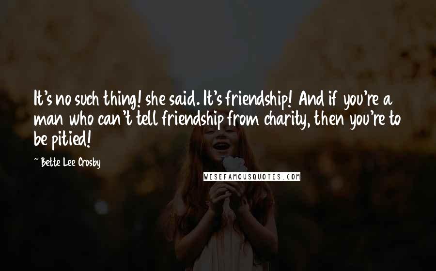 Bette Lee Crosby Quotes: It's no such thing! she said. It's friendship! And if you're a man who can't tell friendship from charity, then you're to be pitied!