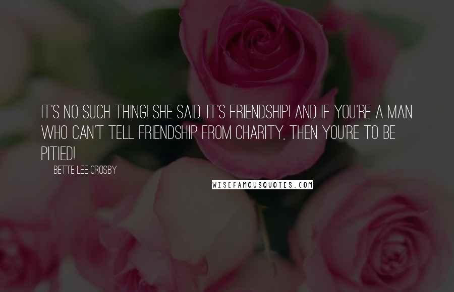 Bette Lee Crosby Quotes: It's no such thing! she said. It's friendship! And if you're a man who can't tell friendship from charity, then you're to be pitied!