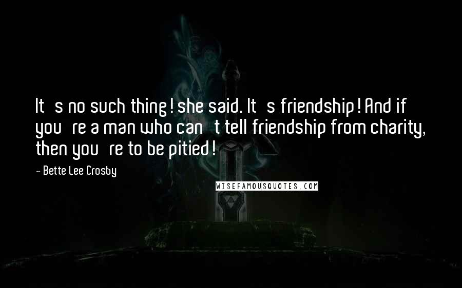 Bette Lee Crosby Quotes: It's no such thing! she said. It's friendship! And if you're a man who can't tell friendship from charity, then you're to be pitied!