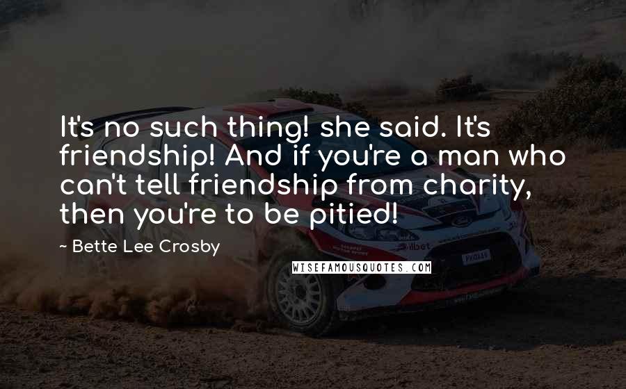 Bette Lee Crosby Quotes: It's no such thing! she said. It's friendship! And if you're a man who can't tell friendship from charity, then you're to be pitied!