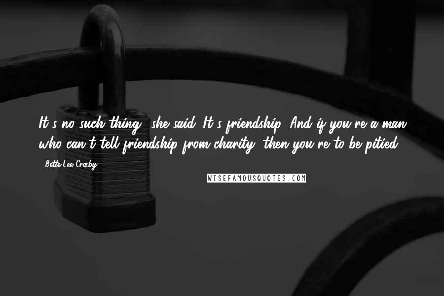 Bette Lee Crosby Quotes: It's no such thing! she said. It's friendship! And if you're a man who can't tell friendship from charity, then you're to be pitied!