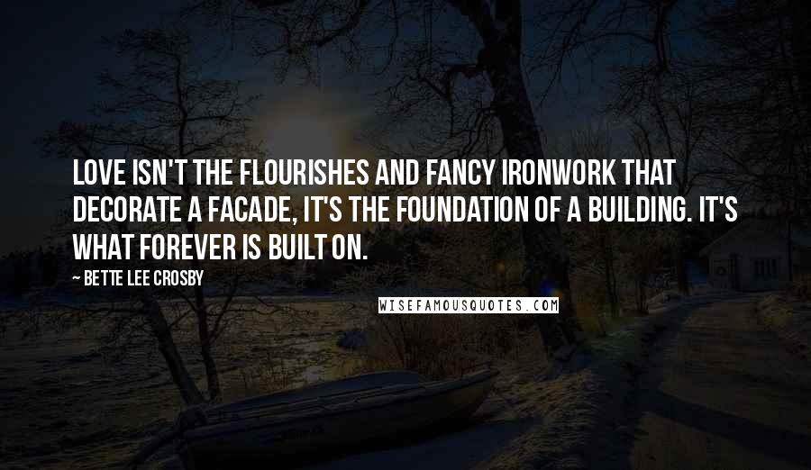 Bette Lee Crosby Quotes: love isn't the flourishes and fancy ironwork that decorate a facade, it's the foundation of a building. It's what forever is built on.