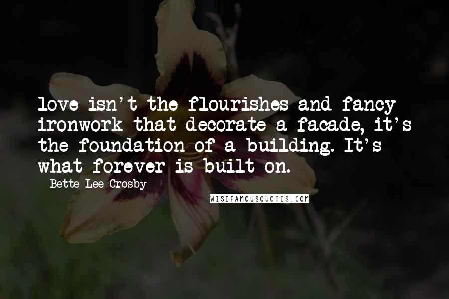 Bette Lee Crosby Quotes: love isn't the flourishes and fancy ironwork that decorate a facade, it's the foundation of a building. It's what forever is built on.