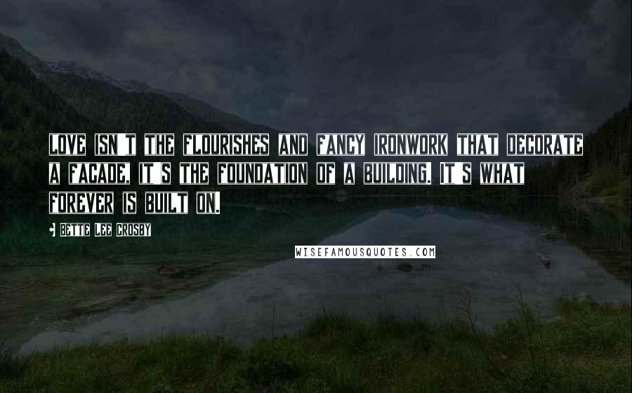 Bette Lee Crosby Quotes: love isn't the flourishes and fancy ironwork that decorate a facade, it's the foundation of a building. It's what forever is built on.