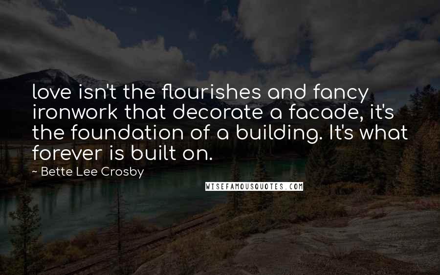 Bette Lee Crosby Quotes: love isn't the flourishes and fancy ironwork that decorate a facade, it's the foundation of a building. It's what forever is built on.