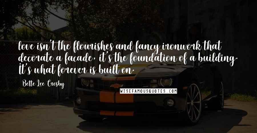 Bette Lee Crosby Quotes: love isn't the flourishes and fancy ironwork that decorate a facade, it's the foundation of a building. It's what forever is built on.