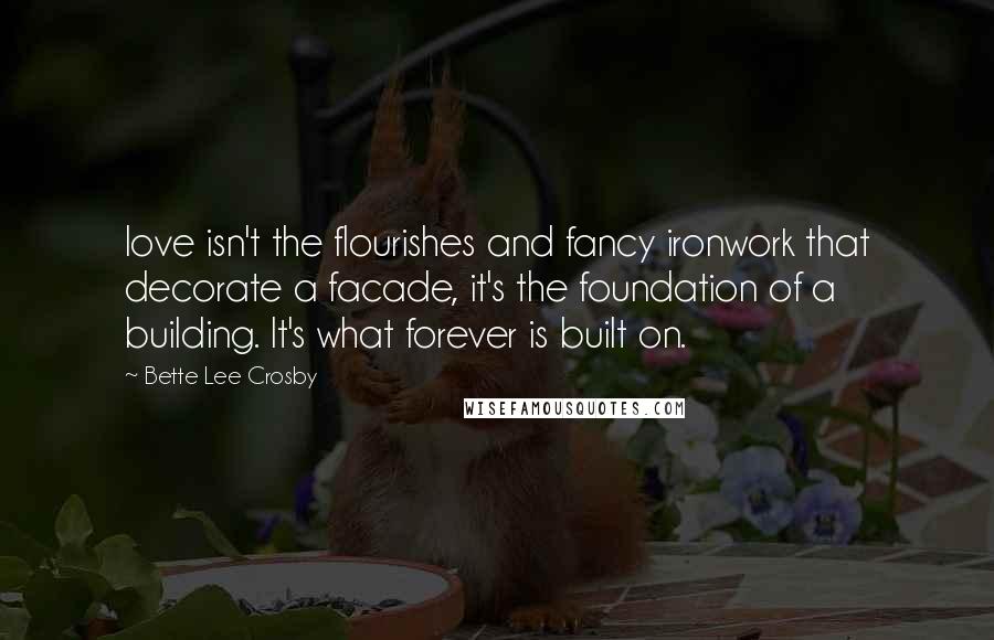 Bette Lee Crosby Quotes: love isn't the flourishes and fancy ironwork that decorate a facade, it's the foundation of a building. It's what forever is built on.