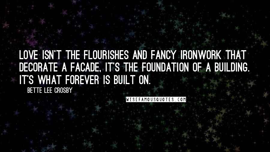 Bette Lee Crosby Quotes: love isn't the flourishes and fancy ironwork that decorate a facade, it's the foundation of a building. It's what forever is built on.