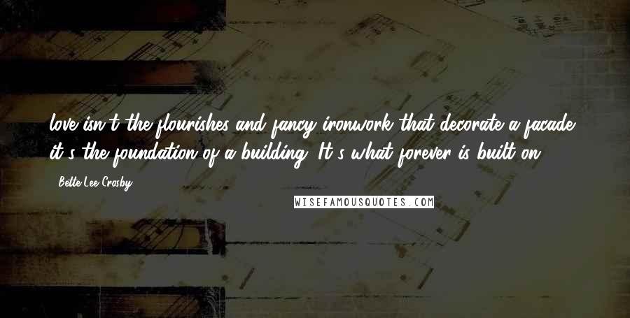 Bette Lee Crosby Quotes: love isn't the flourishes and fancy ironwork that decorate a facade, it's the foundation of a building. It's what forever is built on.
