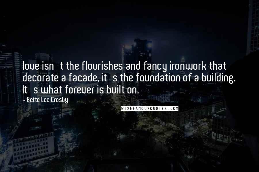 Bette Lee Crosby Quotes: love isn't the flourishes and fancy ironwork that decorate a facade, it's the foundation of a building. It's what forever is built on.