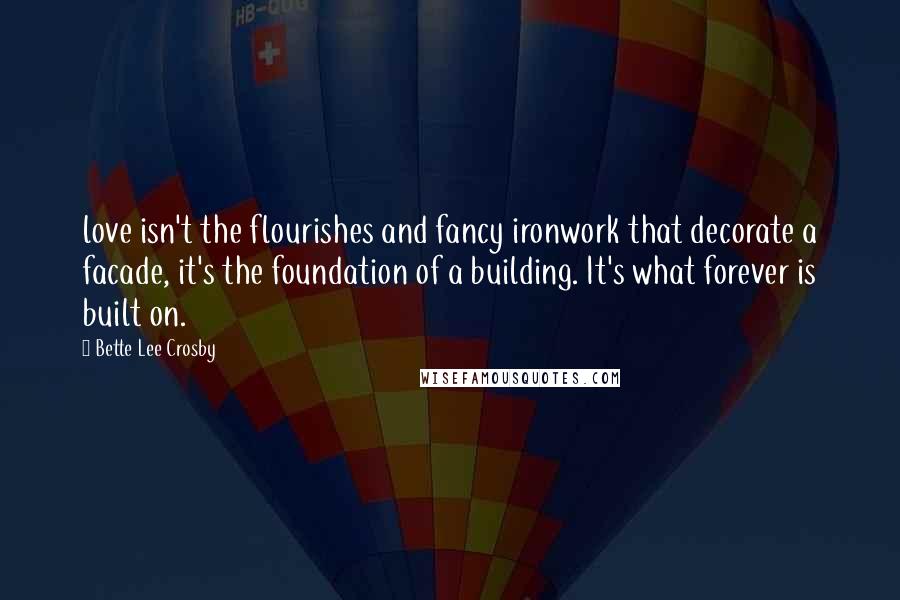 Bette Lee Crosby Quotes: love isn't the flourishes and fancy ironwork that decorate a facade, it's the foundation of a building. It's what forever is built on.