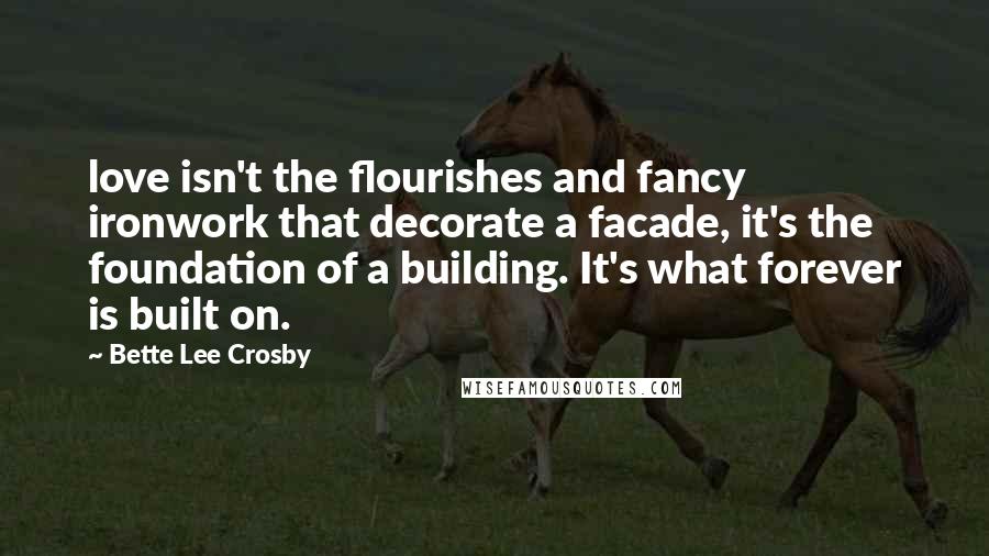 Bette Lee Crosby Quotes: love isn't the flourishes and fancy ironwork that decorate a facade, it's the foundation of a building. It's what forever is built on.