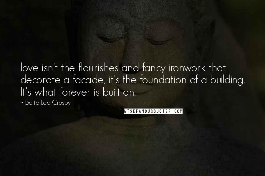 Bette Lee Crosby Quotes: love isn't the flourishes and fancy ironwork that decorate a facade, it's the foundation of a building. It's what forever is built on.