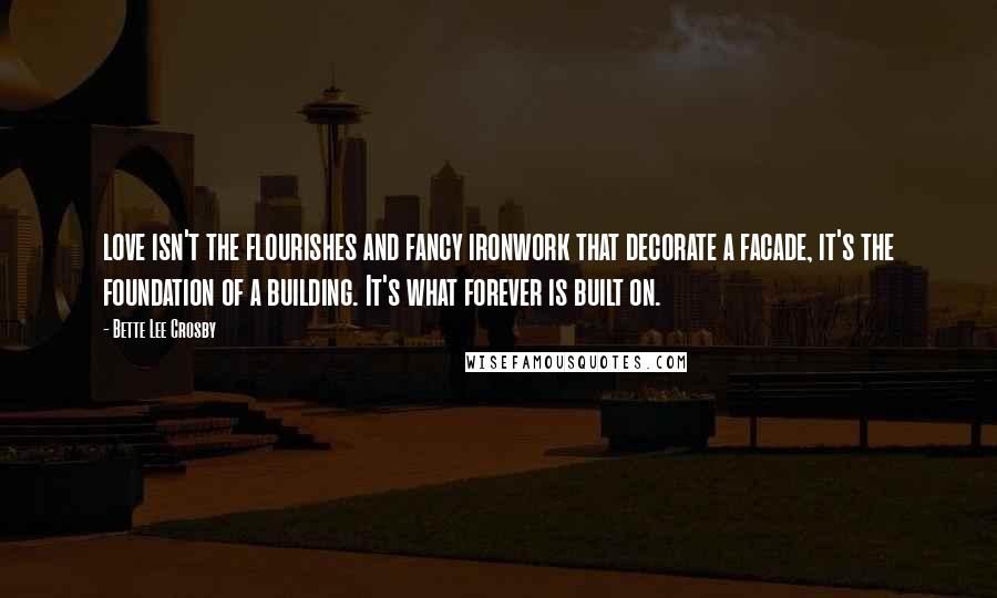 Bette Lee Crosby Quotes: love isn't the flourishes and fancy ironwork that decorate a facade, it's the foundation of a building. It's what forever is built on.