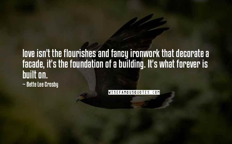 Bette Lee Crosby Quotes: love isn't the flourishes and fancy ironwork that decorate a facade, it's the foundation of a building. It's what forever is built on.