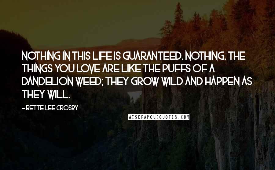 Bette Lee Crosby Quotes: Nothing in this life is guaranteed. Nothing. The things you love are like the puffs of a dandelion weed; they grow wild and happen as they will.