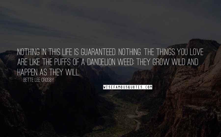 Bette Lee Crosby Quotes: Nothing in this life is guaranteed. Nothing. The things you love are like the puffs of a dandelion weed; they grow wild and happen as they will.