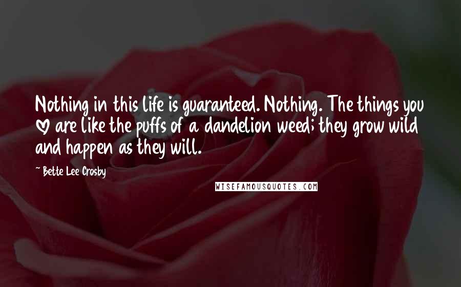 Bette Lee Crosby Quotes: Nothing in this life is guaranteed. Nothing. The things you love are like the puffs of a dandelion weed; they grow wild and happen as they will.