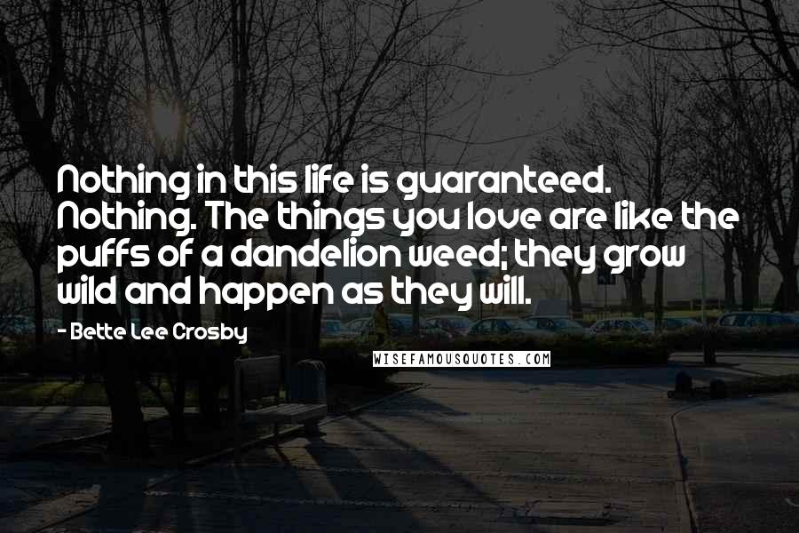 Bette Lee Crosby Quotes: Nothing in this life is guaranteed. Nothing. The things you love are like the puffs of a dandelion weed; they grow wild and happen as they will.