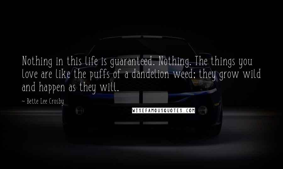 Bette Lee Crosby Quotes: Nothing in this life is guaranteed. Nothing. The things you love are like the puffs of a dandelion weed; they grow wild and happen as they will.