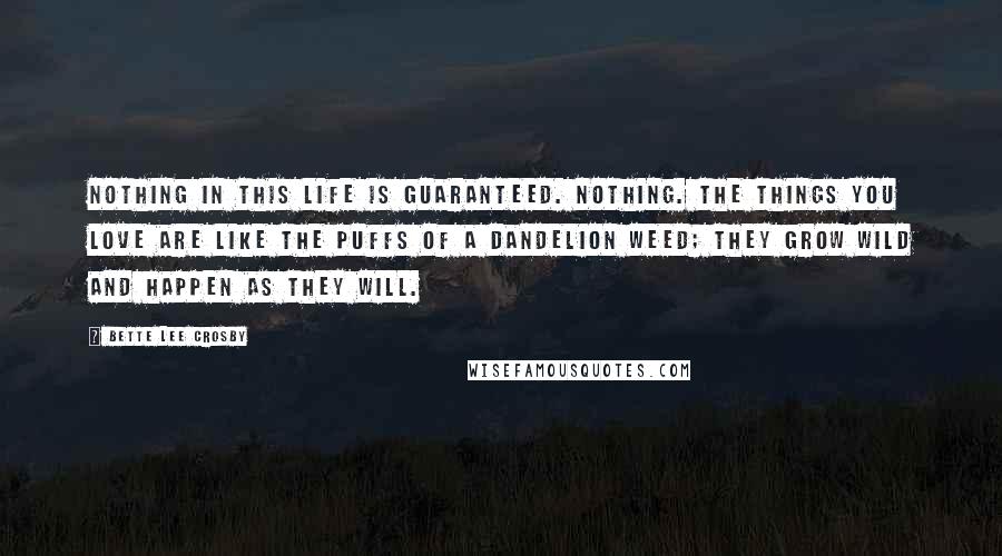 Bette Lee Crosby Quotes: Nothing in this life is guaranteed. Nothing. The things you love are like the puffs of a dandelion weed; they grow wild and happen as they will.