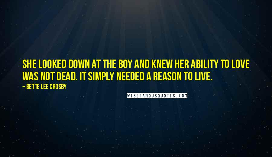 Bette Lee Crosby Quotes: She looked down at the boy and knew her ability to love was not dead. It simply needed a reason to live.