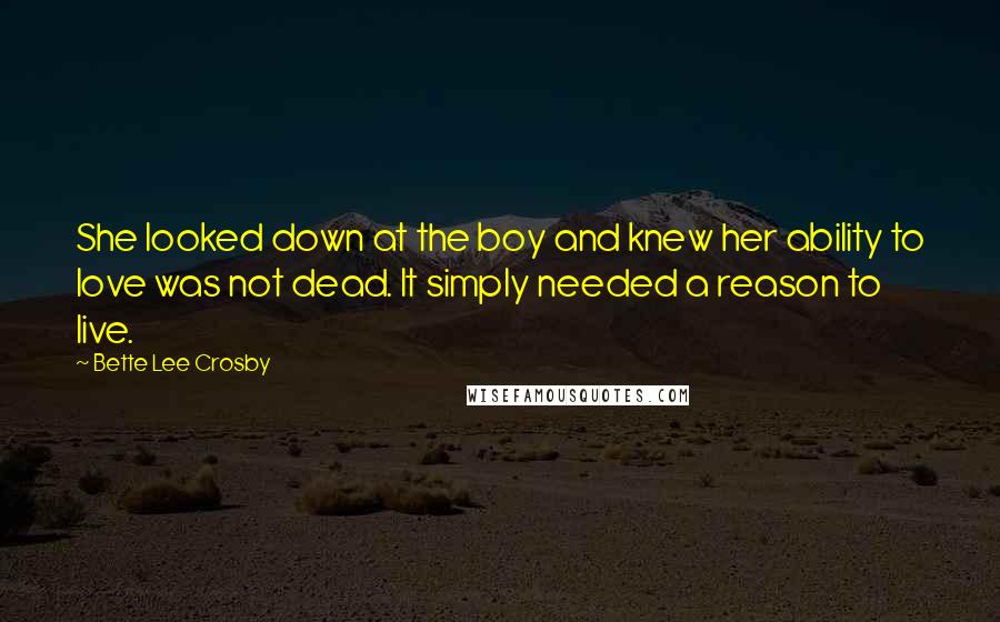 Bette Lee Crosby Quotes: She looked down at the boy and knew her ability to love was not dead. It simply needed a reason to live.