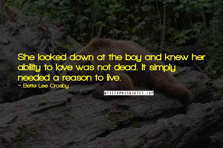 Bette Lee Crosby Quotes: She looked down at the boy and knew her ability to love was not dead. It simply needed a reason to live.