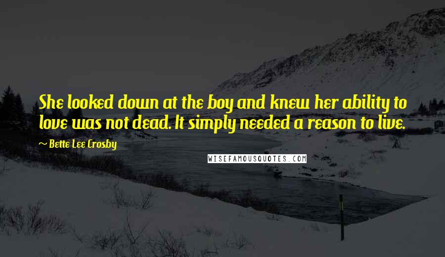 Bette Lee Crosby Quotes: She looked down at the boy and knew her ability to love was not dead. It simply needed a reason to live.