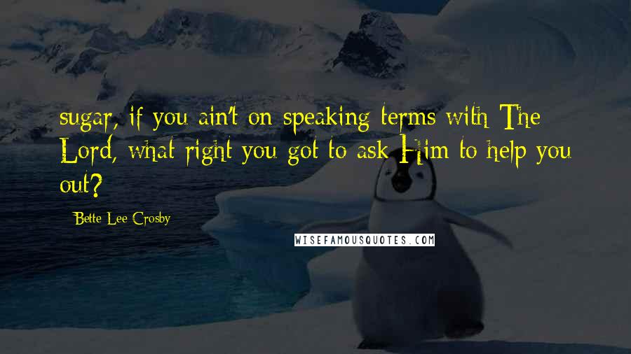 Bette Lee Crosby Quotes: sugar, if you ain't on speaking terms with The Lord, what right you got to ask Him to help you out?