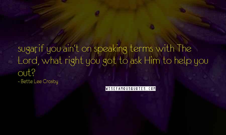 Bette Lee Crosby Quotes: sugar, if you ain't on speaking terms with The Lord, what right you got to ask Him to help you out?