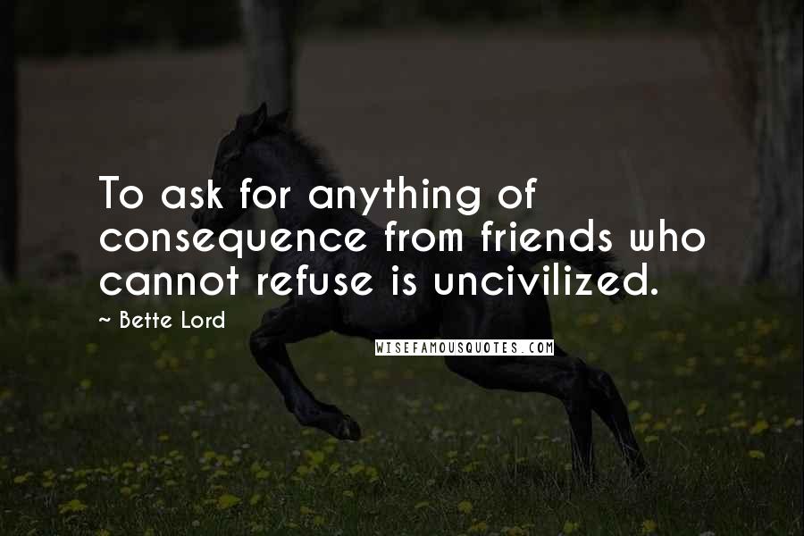 Bette Lord Quotes: To ask for anything of consequence from friends who cannot refuse is uncivilized.